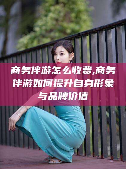 平凉商务伴游怎么收费,商务伴游如何提升自身形象与品牌价值