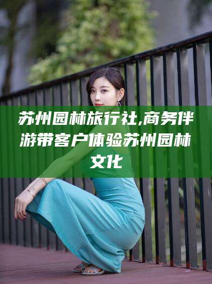 平凉苏州园林旅行社,商务伴游带客户体验苏州园林文化