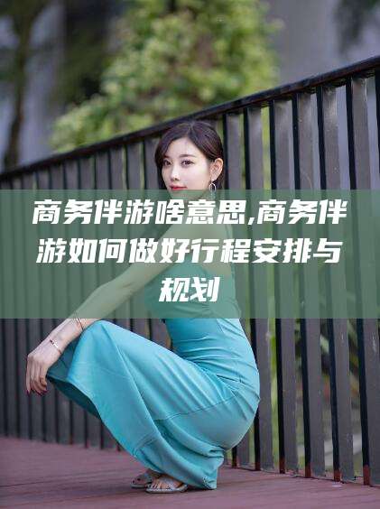 平凉商务伴游啥意思,商务伴游如何做好行程安排与规划