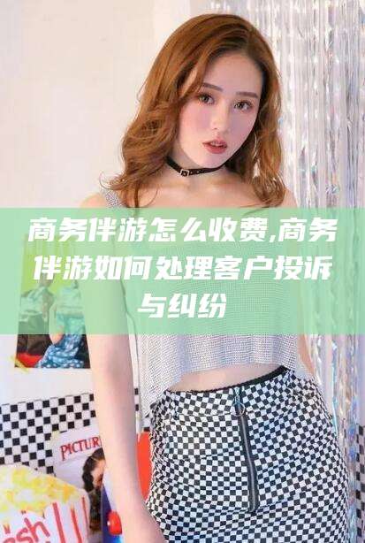 平凉商务伴游怎么收费,商务伴游如何处理客户投诉与纠纷