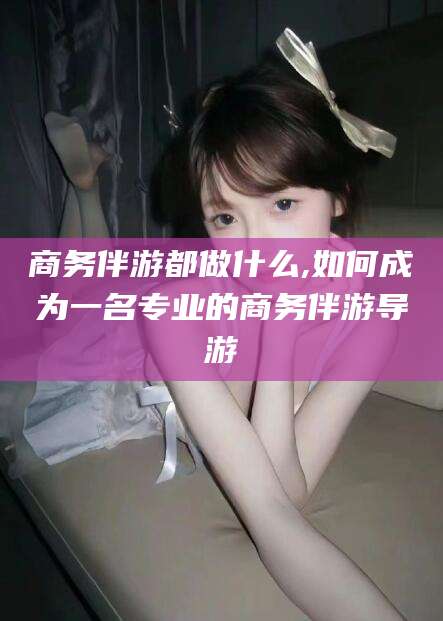 平凉商务伴游都做什么,如何成为一名专业的商务伴游导游