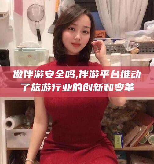 平凉做伴游安全吗,伴游平台推动了旅游行业的创新和变革