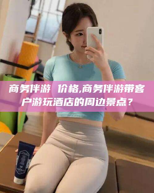 平凉商务伴游 价格,商务伴游带客户游玩酒店的周边景点？