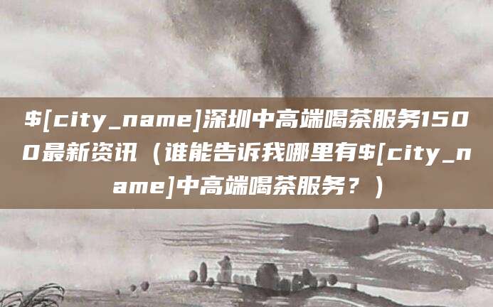 平凉深圳中高端喝茶服务1500最新资讯（谁能告诉我哪里有平凉中高端喝茶服务？）