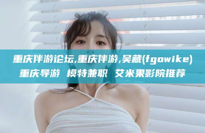 平凉重庆伴游论坛,重庆伴游,吴藏(fgowike)重庆导游 模特兼职 艾米果影院推荐