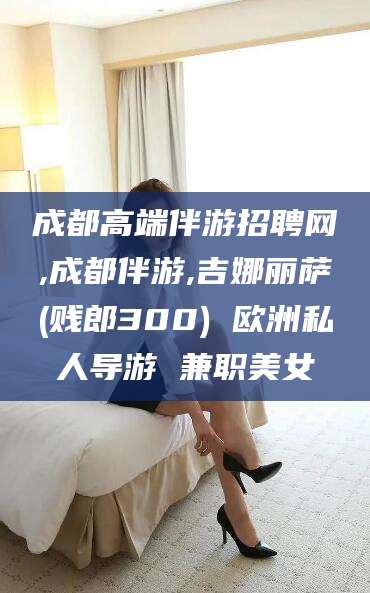 平凉成都高端伴游招聘网,成都伴游,吉娜丽萨(贱郎300) 欧洲私人导游 兼职美女