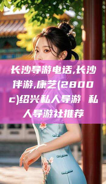 平凉长沙导游电话,长沙伴游,康艺(2800c)绍兴私人导游 私人导游社推荐