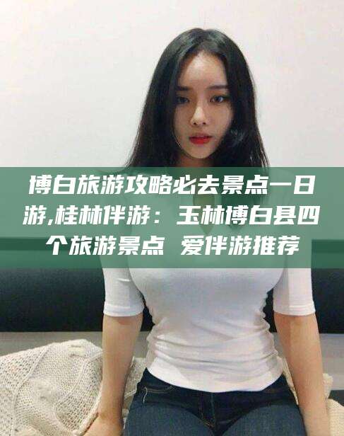 平凉博白旅游攻略必去景点一日游,桂林伴游：玉林博白县四个旅游景点 爱伴游推荐