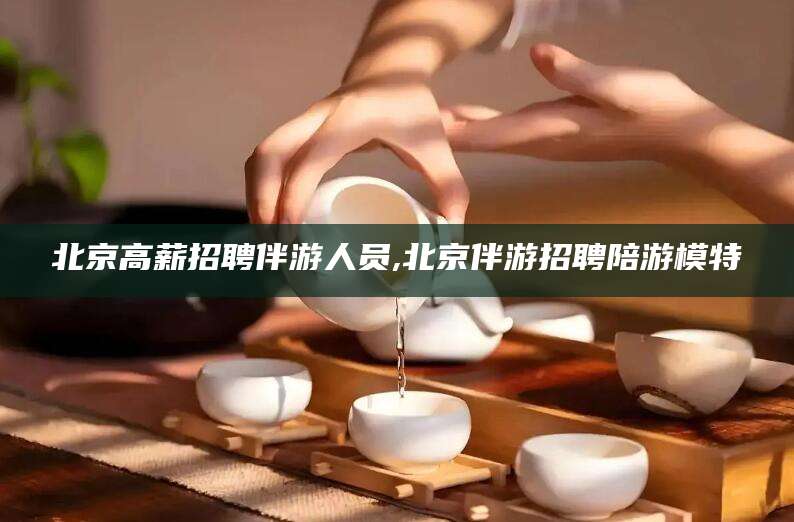 平凉北京高薪招聘伴游人员,北京伴游招聘陪游模特