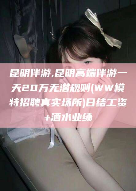 平凉昆明伴游,昆明高端伴游一天20万无潜规则(WW模特招聘真实场所)日结工资+酒水业绩