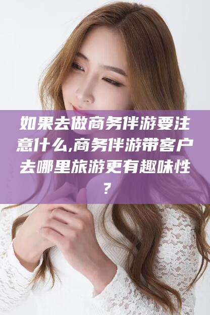 平凉如果去做商务伴游要注意什么,商务伴游带客户去哪里旅游更有趣味性？