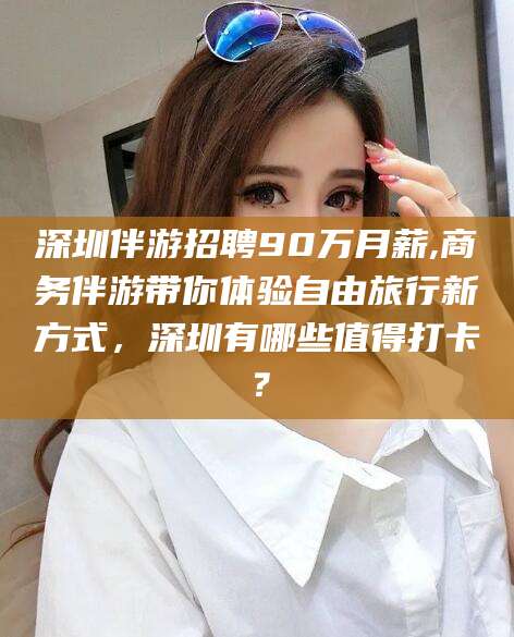 平凉深圳伴游招聘90万月薪,商务伴游带你体验自由旅行新方式，深圳有哪些值得打卡？