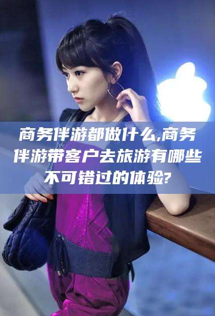 平凉商务伴游都做什么,商务伴游带客户去旅游有哪些不可错过的体验?