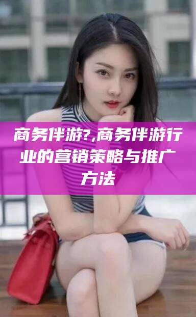 平凉商务伴游?,商务伴游行业的营销策略与推广方法